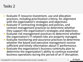 Copyright@2013 Al-Taysir for Information Systems Security Consulting LLC
 Evaluate IT resource investment, use and allocation
practices, including prioritization criteria, for alignment
with the organization’s strategies and objectives.
 Evaluate IT contracting strategies and policies, and
contract management practices to determine whether
they support the organization’s strategies and objectives.
 Evaluate risk management practices to determine whether
the organization’s IT-related risks are properly managed.
 Evaluate monitoring and assurance practices to determine
whether the board and executive management receive
sufficient and timely information about IT performance.
 Evaluate the organization’s business continuity plan to
determine the organization’s ability to continue essential
business operations during the period of an IT disruption.
7
 