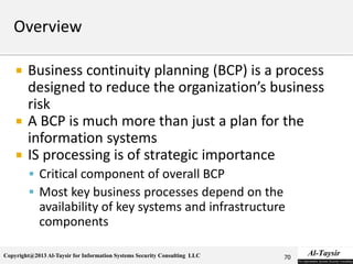 Copyright@2013 Al-Taysir for Information Systems Security Consulting LLC
 Business continuity planning (BCP) is a process
designed to reduce the organization’s business
risk
 A BCP is much more than just a plan for the
information systems
 IS processing is of strategic importance
 Critical component of overall BCP
 Most key business processes depend on the
availability of key systems and infrastructure
components
70
 