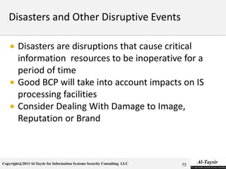 Copyright@2013 Al-Taysir for Information Systems Security Consulting LLC
 Disasters are disruptions that cause critical
information resources to be inoperative for a
period of time
 Good BCP will take into account impacts on IS
processing facilities
 Consider Dealing With Damage to Image,
Reputation or Brand
73
 