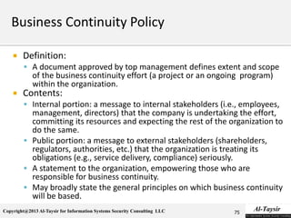 Copyright@2013 Al-Taysir for Information Systems Security Consulting LLC
 Definition:
 A document approved by top management defines extent and scope
of the business continuity effort (a project or an ongoing program)
within the organization.
 Contents:
 Internal portion: a message to internal stakeholders (i.e., employees,
management, directors) that the company is undertaking the effort,
committing its resources and expecting the rest of the organization to
do the same.
 Public portion: a message to external stakeholders (shareholders,
regulators, authorities, etc.) that the organization is treating its
obligations (e.g., service delivery, compliance) seriously.
 A statement to the organization, empowering those who are
responsible for business continuity.
 May broadly state the general principles on which business continuity
will be based.
75
 