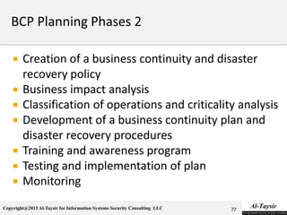 Copyright@2013 Al-Taysir for Information Systems Security Consulting LLC
 Creation of a business continuity and disaster
recovery policy
 Business impact analysis
 Classification of operations and criticality analysis
 Development of a business continuity plan and
disaster recovery procedures
 Training and awareness program
 Testing and implementation of plan
 Monitoring
77
 