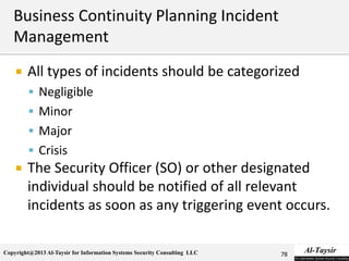 Copyright@2013 Al-Taysir for Information Systems Security Consulting LLC
 All types of incidents should be categorized
 Negligible
 Minor
 Major
 Crisis
 The Security Officer (SO) or other designated
individual should be notified of all relevant
incidents as soon as any triggering event occurs.
78
 