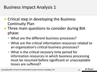 Copyright@2013 Al-Taysir for Information Systems Security Consulting LLC
 Critical step in developing the Business
Continuity Plan
 Three main questions to consider during BIA
phase:
 What are the different business processes?
 What are the critical information resources related to
an organization’s critical business processes?
 What is the critical recovery time period for
information resources in which business processing
must be resumed before significant or unacceptable
losses are suffered?
79
 