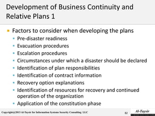 Copyright@2013 Al-Taysir for Information Systems Security Consulting LLC
 Factors to consider when developing the plans
 Pre-disaster readiness
 Evacuation procedures
 Escalation procedures
 Circumstances under which a disaster should be declared
 Identification of plan responsibilities
 Identification of contract information
 Recovery option explanations
 Identification of resources for recovery and continued
operation of the organization
 Application of the constitution phase
82
 