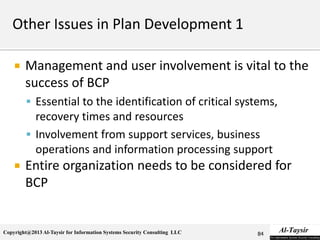 Copyright@2013 Al-Taysir for Information Systems Security Consulting LLC
 Management and user involvement is vital to the
success of BCP
 Essential to the identification of critical systems,
recovery times and resources
 Involvement from support services, business
operations and information processing support
 Entire organization needs to be considered for
BCP
84
 