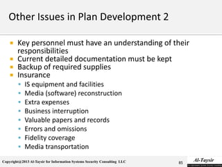 Copyright@2013 Al-Taysir for Information Systems Security Consulting LLC
 Key personnel must have an understanding of their
responsibilities
 Current detailed documentation must be kept
 Backup of required supplies
 Insurance
 IS equipment and facilities
 Media (software) reconstruction
 Extra expenses
 Business interruption
 Valuable papers and records
 Errors and omissions
 Fidelity coverage
 Media transportation
85
 
