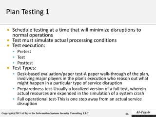 Copyright@2013 Al-Taysir for Information Systems Security Consulting LLC
 Schedule testing at a time that will minimize disruptions to
normal operations
 Test must simulate actual processing conditions
 Test execution:
 Pretest
 Test
 Posttest
 Test Types:
 Desk-based evaluation/paper test-A paper walk-through of the plan,
involving major players in the plan's execution who reason out what
might happen in a particular type of service disruption
 Preparedness test-Usually a localized version of a full test, wherein
actual resources are expended in the simulation of a system crash
 Full operational test-This is one step away from an actual service
disruption
86
 