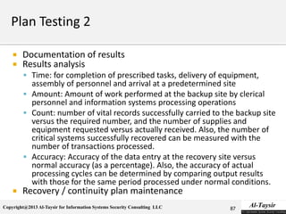Copyright@2013 Al-Taysir for Information Systems Security Consulting LLC
 Documentation of results
 Results analysis
 Time: for completion of prescribed tasks, delivery of equipment,
assembly of personnel and arrival at a predetermined site
 Amount: Amount of work performed at the backup site by clerical
personnel and information systems processing operations
 Count: number of vital records successfully carried to the backup site
versus the required number, and the number of supplies and
equipment requested versus actually received. Also, the number of
critical systems successfully recovered can be measured with the
number of transactions processed.
 Accuracy: Accuracy of the data entry at the recovery site versus
normal accuracy (as a percentage). Also, the accuracy of actual
processing cycles can be determined by comparing output results
with those for the same period processed under normal conditions.
 Recovery / continuity plan maintenance
87
 
