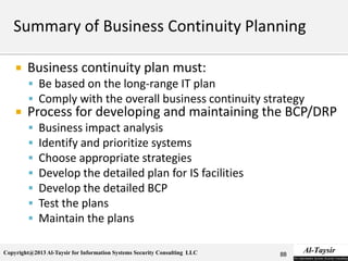 Copyright@2013 Al-Taysir for Information Systems Security Consulting LLC
 Business continuity plan must:
 Be based on the long-range IT plan
 Comply with the overall business continuity strategy
 Process for developing and maintaining the BCP/DRP
 Business impact analysis
 Identify and prioritize systems
 Choose appropriate strategies
 Develop the detailed plan for IS facilities
 Develop the detailed BCP
 Test the plans
 Maintain the plans
88
 