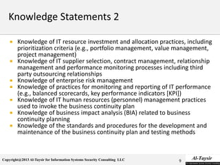 Copyright@2013 Al-Taysir for Information Systems Security Consulting LLC
 Knowledge of IT resource investment and allocation practices, including
prioritization criteria (e.g., portfolio management, value management,
project management)
 Knowledge of IT supplier selection, contract management, relationship
management and performance monitoring processes including third
party outsourcing relationships
 Knowledge of enterprise risk management
 Knowledge of practices for monitoring and reporting of IT performance
(e.g., balanced scorecards, key performance indicators [KPI])
 Knowledge of IT human resources (personnel) management practices
used to invoke the business continuity plan
 Knowledge of business impact analysis (BIA) related to business
continuity planning
 Knowledge of the standards and procedures for the development and
maintenance of the business continuity plan and testing methods
9
 