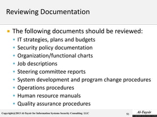 Copyright@2013 Al-Taysir for Information Systems Security Consulting LLC
 The following documents should be reviewed:
 IT strategies, plans and budgets
 Security policy documentation
 Organization/functional charts
 Job descriptions
 Steering committee reports
 System development and program change procedures
 Operations procedures
 Human resource manuals
 Quality assurance procedures
91
 