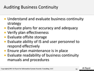 Copyright@2013 Al-Taysir for Information Systems Security Consulting LLC
 Understand and evaluate business continuity
strategy
 Evaluate plans for accuracy and adequacy
 Verify plan effectiveness
 Evaluate offsite storage
 Evaluate ability of IS and user personnel to
respond effectively
 Ensure plan maintenance is in place
 Evaluate readability of business continuity
manuals and procedures
93
 
