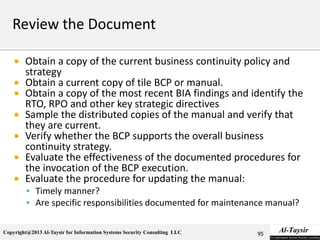 Copyright@2013 Al-Taysir for Information Systems Security Consulting LLC
 Obtain a copy of the current business continuity policy and
strategy
 Obtain a current copy of tile BCP or manual.
 Obtain a copy of the most recent BIA findings and identify the
RTO, RPO and other key strategic directives
 Sample the distributed copies of the manual and verify that
they are current.
 Verify whether the BCP supports the overall business
continuity strategy.
 Evaluate the effectiveness of the documented procedures for
the invocation of the BCP execution.
 Evaluate the procedure for updating the manual:
 Timely manner?
 Are specific responsibilities documented for maintenance manual?
95
 