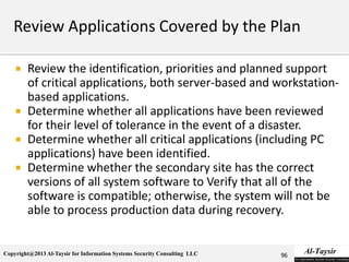 Copyright@2013 Al-Taysir for Information Systems Security Consulting LLC
 Review the identification, priorities and planned support
of critical applications, both server-based and workstation-
based applications.
 Determine whether all applications have been reviewed
for their level of tolerance in the event of a disaster.
 Determine whether all critical applications (including PC
applications) have been identified.
 Determine whether the secondary site has the correct
versions of all system software to Verify that all of the
software is compatible; otherwise, the system will not be
able to process production data during recovery.
96
 