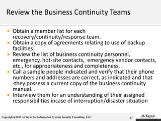 Copyright@2013 Al-Taysir for Information Systems Security Consulting LLC
 Obtain a member list for each
recovery/continuity/response team.
 Obtain a copy of agreements relating to use of backup
facilities
 Review the list of business continuity personnel,
emergency, hot-site contacts, emergency vendor contacts,
etc., for appropriateness and completeness. .
 Call a sample people indicated and verify that their phone
numbers and addresses are correct, as indicated and that
·they possess a current copy of the business continuity
manual. .
 Interview them for an understanding of their assigned
responsibilities incase of interruption/disaster situation
97
 