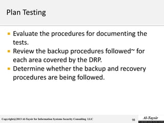 Copyright@2013 Al-Taysir for Information Systems Security Consulting LLC
 Evaluate the procedures for documenting the
tests.
 Review the backup procedures followed~ for
each area covered by the DRP.
 Determine whether the backup and recovery
procedures are being followed.
98
 