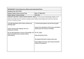 SECONDARY: School Experience Observation Standards Sheet
Academic Year: 2015 2016
Student Teacher Name: Jeremy Tang Date: 6th
May 2016
School: Queens’ School, Bushey Visit: AP3
Professional Standards, Targets & Directed Activities. Please: comment on each of the Standards headings at each
observation, taking into account the practice observed, documentation, and discussions with the student teacher and
relevant school staff; check and comment on progress towards meeting previous targets and set new ones; check and
comment on Directed Activities.
1.Set high expectations which inspire, motivate and
challenge pupils
Jeremy: Focusing upon language, the use of
collaborative learning.
FG: Yes, high expectations in terms of terminology, and
good use of questioning to develop students’
understanding.
2. Promote good progress and outcomes by pupils
Jeremy: Clear development of the lesson and students
building upon their previous knowledge.
FG: Yes, I agree.
Good questioning at times.
The students had time for writing a diary entry.
Good ending to the lesson, which clearly showed the
students had progressed.
 