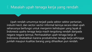 E. Masalah upah tenaga kerja yang rendah
Upah rendah umumnya terjadi pada sektor-sektor pertanian,
industri kecil, dan sector-sector informal lainnya secara ideal upah
seharusnya berfungsi untuk menjamin kehidupan yang layak di
Indonesia upaha tenaga kerja masih tergolong rendah daripada
negara-negara lainnya. Permasalahan upah tenaga kerja di
Indonesia disebabkan karena produktivitas tenaga kerja sehingga
jumlah maupun kualitas barang yang dihasilkan pun rendah.
 