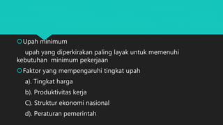 Upah minimum
upah yang diperkirakan paling layak untuk memenuhi
kebutuhan minimum pekerjaan
Faktor yang mempengaruhi tingkat upah
a). Tingkat harga
b). Produktivitas kerja
C). Struktur ekonomi nasional
d). Peraturan pemerintah
 