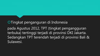 Tingkat penganguran di Indonesia
pada Agustus 2012, TPT (tingkat pengangguran
terbuka) tertinggi terjadi di provinsi DKI Jakarta.
Sedangkan TPT terendah terjadi di provinsi Bali &
Sulawesi.
 