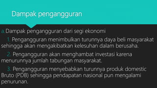 Dampak pengangguran
a.Dampak pengangguran dari segi ekonomi
1. Pengangguran menimbulkan turunnya daya beli masyarakat
sehingga akan mengakibatkan kelesuhan dalam berusaha.
2. Pengangguran akan menghambat investasi karena
menurunnya jumlah tabungan masyarakat.
3. Pengangguran menyebabkan turunnya produk domestic
Bruto (PDB) sehingga pendapatan nasional pun mengalami
penurunan.
 