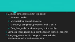 b. Dampak pengangguran dari segi social
1. Perasaan minder
2. Meningkatnya angka kriminalitas
3. Munculnya pengamen, pengemis, anak jalanan
4. Tingginya jumlah anak-anak yang putus sekolah
c. Dampak pengangguran bagi pembangunan ekonomi nasional
 Pengangguran memiliki pengaruh besar terhadap
pembangunan ekonomi suatu negara.
 
