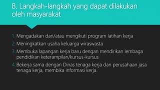B. Langkah-langkah yang dapat dilakukan
oleh masyarakat
1. Mengadakan dan/atau mengikuti program latihan kerja
2. Meningkatkan usaha keluarga wiraswasta
3. Membuka lapangan kerja baru dengan mendirikan lembaga
pendidikan keterampilan/kursus-kursus
4. Bekerja sama dengan Dinas tenaga kerja dan perusahaan jasa
tenaga kerja, membika informasi kerja.
 