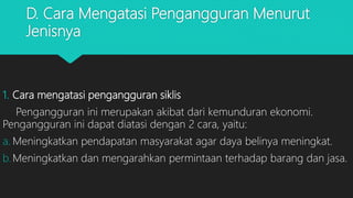 D. Cara Mengatasi Pengangguran Menurut
Jenisnya
1. Cara mengatasi pengangguran siklis
Pengangguran ini merupakan akibat dari kemunduran ekonomi.
Pengangguran ini dapat diatasi dengan 2 cara, yaitu:
a. Meningkatkan pendapatan masyarakat agar daya belinya meningkat.
b.Meningkatkan dan mengarahkan permintaan terhadap barang dan jasa.
 
