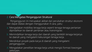 2. Cara Mengatasi Pengangguran Struktural
Pengangguran ini merupakan akibat dari perubahan struktur ekonomi
dan dapat diatasi dengan menggunakan 4 cara, yaitu:
a. Mengadakan mobilitas tenaga kerja seperti tenaga-tenaga pertanian
dipindahkan ke daerah pertanian atau transmigrasi.
b. Memindahkan tenaga kerja dari daerah yang berlebih tenaga kerjanya
ke daerah yang mengalami kekurangan tenaga kerja.
c. Mendirikan proyek pada karya di daerah yang mengalami
pengangguran.
d. Mengadakan penelitian tenaga kerja untuk mengisi formasi lowongan
pekerjaan.
 