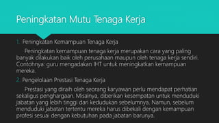 Peningkatan Mutu Tenaga Kerja
1. Peningkatan Kemampuan Tenaga Kerja
Peningkatan kemampuan tenaga kerja merupakan cara yang paling
banyak dilakukan baik oleh perusahaan maupun oleh tenaga kerja sendiri.
Contohnya: guru mengadakan IHT untuk meningkatkan kemampuan
mereka.
2. Pengelolaan Prestasi Tenaga Kerja
Prestasi yang diraih oleh seorang karyawan perlu mendapat perhatian
sekaligus penghargaan. Misalnya, diberikan kesempatan untuk menduduki
jabatan yang lebih tinggi dari kedudukan sebelumnya. Namun, sebelum
menduduki jabatan tertentu mereka harus dibekali dengan kemampuan
profesi sesuai dengan kebutuhan pada jabatan barunya.
 