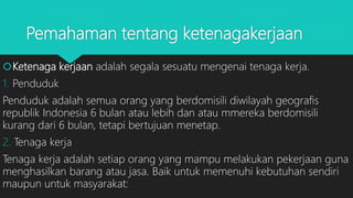 Pemahaman tentang ketenagakerjaan
Ketenaga kerjaan adalah segala sesuatu mengenai tenaga kerja.
1. Penduduk
Penduduk adalah semua orang yang berdomisili diwilayah geografis
republik Indonesia 6 bulan atau lebih dan atau mmereka berdomisili
kurang dari 6 bulan, tetapi bertujuan menetap.
2. Tenaga kerja
Tenaga kerja adalah setiap orang yang mampu melakukan pekerjaan guna
menghasilkan barang atau jasa. Baik untuk memenuhi kebutuhan sendiri
maupun untuk masyarakat:
 