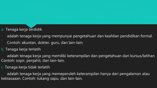 a. Tenaga kerja terdidik
adalah tenaga kerja yang mempunyai pengetahuan dan keahlian pendidikan formal.
Contoh: akuntan, dokter, guru, dan lain-lain.
b. Tenaga kerja terlatih
adalah tenaga kerja yang memiliki keterampilan dan pengetahuan dari kursus/latihan.
Contoh: sopir, penjahit, dan lain-lain.
c. Tenaga kerja tidak terlatih
adalah tenaga kerja yang memeperoleh keterampilan hanya dari pengalaman atau
kebiasaaan. Contoh: tukang sapu, dan lain-lain.
 
