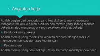 3. Angkatan kerja
Adalah bagian dari penduduk yang ikut aktif serta menyumbangkan
tenaganya melalui kegiatan produksi dan mereka yang sedang mencari
pekerjaan atau menganggur yang sewaktu-waktu siap bekerja.
A. Penduduk yang bekerja
Adalah mereka yang melakukan kegiatan ekonomi dengan maksud
memperoleh pendapatan atau keuntungan
B. Pengangguran
Adalah mereka yang tidak bekerja , tetapi berharap mendapat pekerjaan.
 