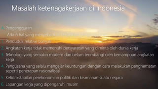 Masalah ketenagakerjaan di Indonesia
A. Pengangguran
Ada 6 hal yang menyebabkan terjadinya pengangguran:
1. Penduduk relative banyak
2. Angkatan kerja tidak memenuhi persyaratan yang diminta oleh dunia kerja
3. Teknologi yang semakin modern dan belum terimbangi oleh kemampuan angkatan
kerja
4. Pengusaha yang selalu mengejar keuntungan dengan cara melakukan penghematan
seperti penerapan rasionalisasi
5. Ketidakstabilan perekonomian politik dan keamanan suatu negara
6. Lapangan kerja yang dipengaruhi musim
 