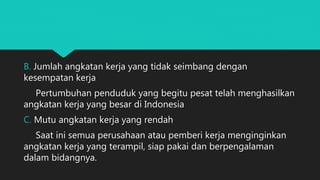 B. Jumlah angkatan kerja yang tidak seimbang dengan
kesempatan kerja
Pertumbuhan penduduk yang begitu pesat telah menghasilkan
angkatan kerja yang besar di Indonesia
C. Mutu angkatan kerja yang rendah
Saat ini semua perusahaan atau pemberi kerja menginginkan
angkatan kerja yang terampil, siap pakai dan berpengalaman
dalam bidangnya.
 