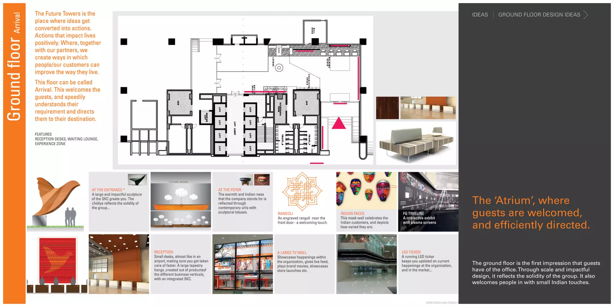 IDEAS     GROUND FLOOR DESIGN IDEAS




The ‘Atrium’, where
guests are welcomed,
and efficiently directed.


The ground floor is the first impression that guests
have of the office. Through scale and impactful
design, it reflects the solidity of the group. It also
welcomes people in with small Indian touches.
 