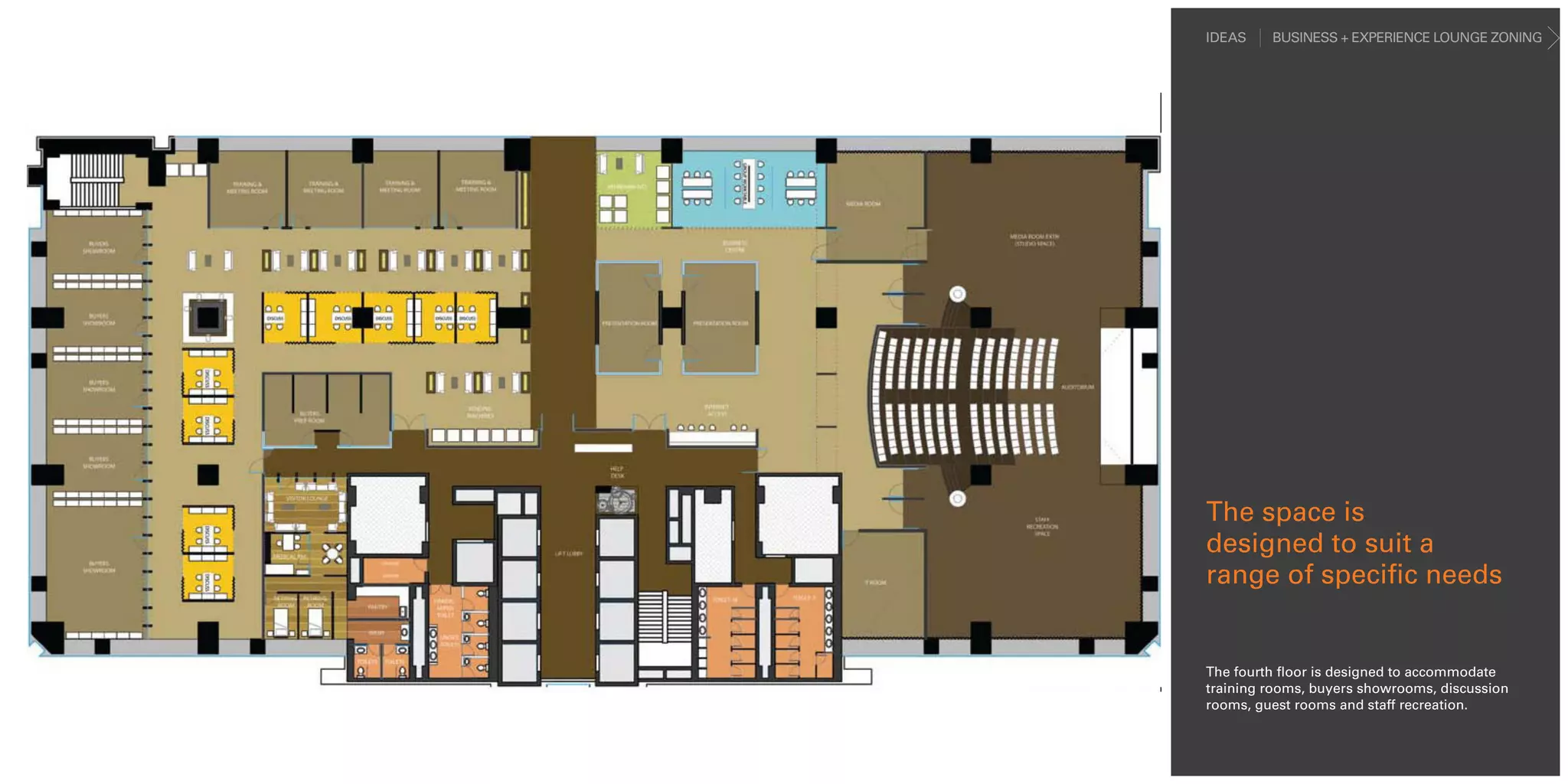 IDEAS    BUSINESS + EXPERIENCE LOUNGE ZONING




The space is
designed to suit a
range of specific needs


The fourth floor is designed to accommodate
training rooms, buyers showrooms, discussion
rooms, guest rooms and staff recreation.
 