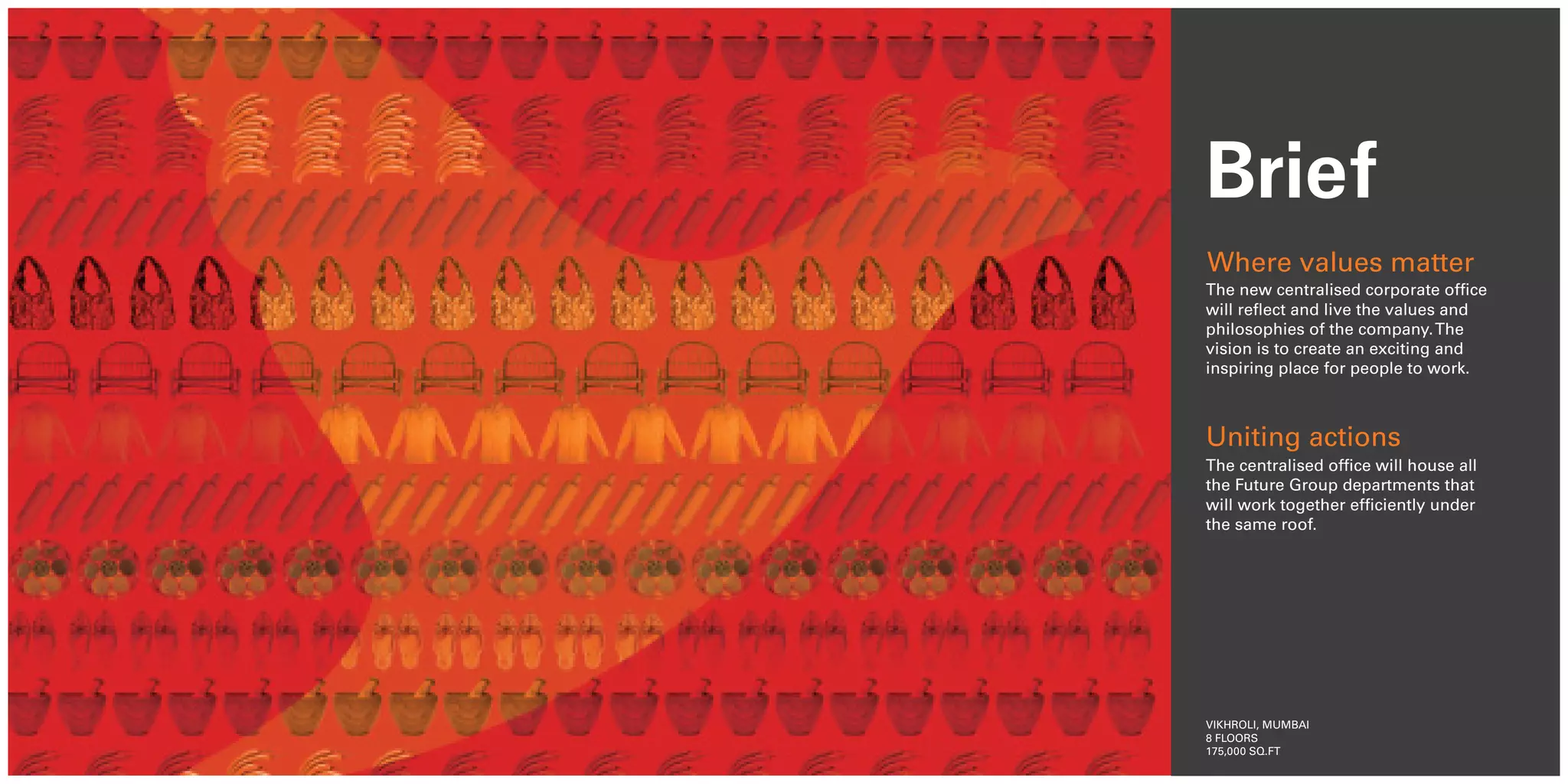 Brief
Where values matter
The new centralised corporate office
will reflect and live the values and
philosophies of the company. The
vision is to create an exciting and
inspiring place for people to work.



Uniting actions
The centralised office will house all
the Future Group departments that
will work together efficiently under
the same roof.




VIKHROLI, MUMBAI
8 FLOORS
175,000 SQ.FT
 