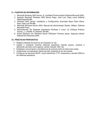 11.- FUENTES DE INFORMACIÓN
1. Microsoft Windows 2003 Server. D. Litchfield Primera edición Editorial Microsoft 2004.
2. Aprende Microsoft Windows 2003 Server Raya, José Luís, Raya Laura Editorial
AlfaOmega RA-MA.
3. Windows 2003 Server: Instalación y Configuración Avanzada Raya Pérez Elena,
Rayo José Luís RA-MA.
4. Microsoft Windows Server 2003. Manual del administrador Stanek, William. Editorial
Microsoft Press.
5. Administración De Sistemas Operativos Windows Y Linux: Un Enfoque Práctico
Gómez, J. y Padilla, N. Editorial RA-MA.
6. Active Directory con Windows Server 2003Jean Francois Aprea. Segunda edición
Editorial Eni Ediciones 2005.
12.- PRÁCTICAS PROPUESTAS
Realizar prácticas de servicios de impresión en red.
Instalar y configurar diversos sistemas operativos creando grupos, usuarios y
definiendo servicios como apache, samba, firewall, VNC, etc.
Establecer comunicación y transferencia de archivos entre al menos dos nodos.
Implementar una aplicación cliente servidor mediante el uso de sockets.
Configurar los servicios DHCP, correo electrónico, FTP, Impresoras y servidor DNS en
los sistemas operativos.
 