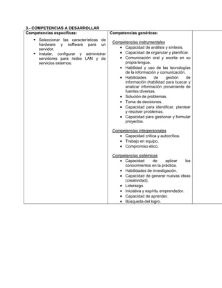 3.- COMPETENCIAS A DESARROLLAR
Competencias específicas:
Seleccionar las características de
hardware y software para un
servidor.
Instalar, configurar y administrar
servidores para redes LAN y de
servicios externos.
Competencias genéricas:
Competencias instrumentales
• Capacidad de análisis y síntesis.
• Capacidad de organizar y planificar.
• Comunicación oral y escrita en su
propia lengua.
• Habilidad y uso de las tecnologías
de la información y comunicación.
• Habilidades de gestión de
información (habilidad para buscar y
analizar información proveniente de
fuentes diversas.
• Solución de problemas.
• Toma de decisiones.
• Capacidad para identificar, plantear
y resolver problemas.
• Capacidad para gestionar y formular
proyectos.
Competencias interpersonales
• Capacidad crítica y autocrítica.
• Trabajo en equipo.
• Compromiso ético.
Competencias sistémicas
• Capacidad de aplicar los
conocimientos en la práctica.
• Habilidades de investigación.
• Capacidad de generar nuevas ideas
(creatividad).
• Liderazgo.
• Iniciativa y espíritu emprendedor.
• Capacidad de aprender.
• Búsqueda del logro.
 