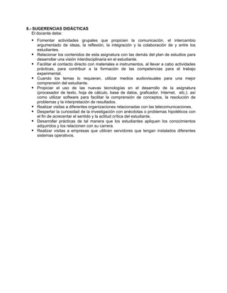8.- SUGERENCIAS DIDÁCTICAS
El docente debe:
Fomentar actividades grupales que propicien la comunicación, el intercambio
argumentado de ideas, la reflexión, la integración y la colaboración de y entre los
estudiantes.
Relacionar los contenidos de esta asignatura con las demás del plan de estudios para
desarrollar una visión interdisciplinaria en el estudiante.
Facilitar el contacto directo con materiales e instrumentos, al llevar a cabo actividades
prácticas, para contribuir a la formación de las competencias para el trabajo
experimental.
Cuando los temas lo requieran, utilizar medios audiovisuales para una mejor
comprensión del estudiante.
Propiciar el uso de las nuevas tecnologías en el desarrollo de la asignatura
(procesador de texto, hoja de cálculo, base de datos, graficador, Internet, etc.). así
como utilizar software para facilitar la comprensión de conceptos, la resolución de
problemas y la interpretación de resultados.
Realizar visitas a diferentes organizaciones relacionadas con las telecomunicaciones.
Despertar la curiosidad de la investigación con anécdotas o problemas hipotéticos con
el fin de acrecentar el sentido y la actitud crítica del estudiante.
Desarrollar prácticas de tal manera que los estudiantes apliquen los conocimientos
adquiridos y los relacionen con su carrera.
Realizar visitas a empresas que utilicen servidores que tengan instalados diferentes
sistemas operativos.
 