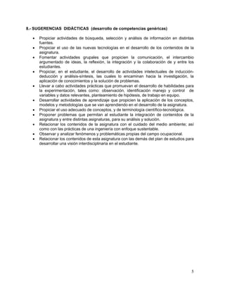 8.- SUGERENCIAS DIDÁCTICAS (desarrollo de competencias genéricas)

   •   Propiciar actividades de búsqueda, selección y análisis de información en distintas
       fuentes.
   •   Propiciar el uso de las nuevas tecnologías en el desarrollo de los contenidos de la
       asignatura.
   •   Fomentar actividades grupales que propicien la comunicación, el intercambio
       argumentado de ideas, la reflexión, la integración y la colaboración de y entre los
       estudiantes.
   •   Propiciar, en el estudiante, el desarrollo de actividades intelectuales de inducción-
       deducción y análisis-síntesis, las cuales lo encaminan hacia la investigación, la
       aplicación de conocimientos y la solución de problemas.
   •   Llevar a cabo actividades prácticas que promuevan el desarrollo de habilidades para
       la experimentación, tales como: observación, identificación manejo y control de
       variables y datos relevantes, planteamiento de hipótesis, de trabajo en equipo.
   •   Desarrollar actividades de aprendizaje que propicien la aplicación de los conceptos,
       modelos y metodologías que se van aprendiendo en el desarrollo de la asignatura.
   •   Propiciar el uso adecuado de conceptos, y de terminología científico-tecnológica.
   •   Proponer problemas que permitan al estudiante la integración de contenidos de la
       asignatura y entre distintas asignaturas, para su análisis y solución.
   •   Relacionar los contenidos de la asignatura con el cuidado del medio ambiente; así
       como con las prácticas de una ingeniería con enfoque sustentable.
   •   Observar y analizar fenómenos y problemáticas propias del campo ocupacional.
   •   Relacionar los contenidos de esta asignatura con las demás del plan de estudios para
       desarrollar una visión interdisciplinaria en el estudiante.




                                                                                          5
 