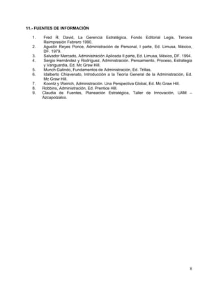 11.- FUENTES DE INFORMACIÓN

  1.    Fred R. David, La Gerencia Estratégica, Fondo Editorial Legis, Tercera
        Reimpresión Febrero 1990.
  2.    Agustín Reyes Ponce, Administración de Personal, I parte, Ed. Limusa, México,
        DF. 1979.
  3.    Salvador Mercado, Administración Aplicada II parte, Ed. Limusa, México, DF. 1994.
  4.    Sergio Hernández y Rodríguez, Administración. Pensamiento, Proceso, Estrategia
        y Vanguardia, Ed. Mc Graw Hill.
  5.    Munch Galindo, Fundamentos de Administración, Ed. Trillas.
  6.    Idalberto Chiavenato, Introducción a la Teoría General de la Administración, Ed.
        Mc Graw Hill.
  7.    Koontz y Weirich, Administración. Una Perspectiva Global, Ed. Mc Graw Hill.
  8.   Robbins, Administración, Ed. Prentice Hill.
  9.   Claudia de Fuentes, Planeación Estratégica, Taller de Innovación, UAM –
       Azcapotzalco.




                                                                                       8
 