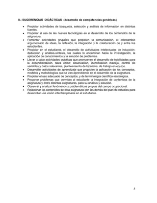 8.- SUGERENCIAS DIDÁCTICAS (desarrollo de competencias genéricas)

   •   Propiciar actividades de búsqueda, selección y análisis de información en distintas
       fuentes.
   •   Propiciar el uso de las nuevas tecnologías en el desarrollo de los contenidos de la
       asignatura.
   •   Fomentar actividades grupales que propicien la comunicación, el intercambio
       argumentado de ideas, la reflexión, la integración y la colaboración de y entre los
       estudiantes.
   •   Propiciar en el estudiante, el desarrollo de actividades intelectuales de inducción-
       deducción y análisis-síntesis, las cuales lo encaminan hacia la investigación, la
       aplicación de conocimientos y la solución de problemas.
   •   Llevar a cabo actividades prácticas que promuevan el desarrollo de habilidades para
       la experimentación, tales como: observación, identificación manejo, control de
       variables y datos relevantes, planteamiento de hipótesis, de trabajo en equipo.
   •   Desarrollar actividades de aprendizaje que propicien la aplicación de los conceptos,
       modelos y metodologías que se van aprendiendo en el desarrollo de la asignatura.
   •   Propiciar el uso adecuado de conceptos, y de terminología científico-tecnológica.
   •   Proponer problemas que permitan al estudiante la integración de contenidos de la
       asignatura y entre distintas asignaturas, para su análisis y solución.
   •   Observar y analizar fenómenos y problemáticas propias del campo ocupacional.
   •   Relacionar los contenidos de esta asignatura con las demás del plan de estudios para
       desarrollar una visión interdisciplinaria en el estudiante.




                                                                                         5
 