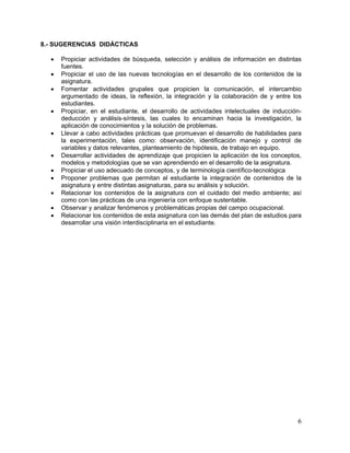 8.- SUGERENCIAS DIDÁCTICAS

  •   Propiciar actividades de búsqueda, selección y análisis de información en distintas
      fuentes.
  •   Propiciar el uso de las nuevas tecnologías en el desarrollo de los contenidos de la
      asignatura.
  •   Fomentar actividades grupales que propicien la comunicación, el intercambio
      argumentado de ideas, la reflexión, la integración y la colaboración de y entre los
      estudiantes.
  •   Propiciar, en el estudiante, el desarrollo de actividades intelectuales de inducción-
      deducción y análisis-síntesis, las cuales lo encaminan hacia la investigación, la
      aplicación de conocimientos y la solución de problemas.
  •   Llevar a cabo actividades prácticas que promuevan el desarrollo de habilidades para
      la experimentación, tales como: observación, identificación manejo y control de
      variables y datos relevantes, planteamiento de hipótesis, de trabajo en equipo.
  •   Desarrollar actividades de aprendizaje que propicien la aplicación de los conceptos,
      modelos y metodologías que se van aprendiendo en el desarrollo de la asignatura.
  •   Propiciar el uso adecuado de conceptos, y de terminología científico-tecnológica
  •   Proponer problemas que permitan al estudiante la integración de contenidos de la
      asignatura y entre distintas asignaturas, para su análisis y solución.
  •   Relacionar los contenidos de la asignatura con el cuidado del medio ambiente; así
      como con las prácticas de una ingeniería con enfoque sustentable.
  •   Observar y analizar fenómenos y problemáticas propias del campo ocupacional.
  •   Relacionar los contenidos de esta asignatura con las demás del plan de estudios para
      desarrollar una visión interdisciplinaria en el estudiante.




                                                                                         6
 