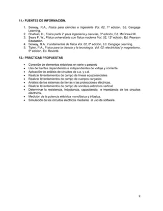 11.- FUENTES DE INFORMACIÓN.

  1. Serway, R.A., Física para ciencias e Ingeniería Vol. 02, 1ª edición, Ed. Cengage
     Learning.
  2. Onahian, H., Física parte 2: para ingeniería y ciencias, 3ª edición, Ed. McGraw-Hill.
  3. Sears F. W., Física universitaria con física moderna Vol. 02, 12ª edición, Ed. Pearson
     Educación.
  4. Serway, R.A., Fundamentos de física Vol. 02, 8ª edición, Ed. Cengage Learning.
  5. Tipler, P.A., Física para la ciencia y la tecnología. Vol. 02: electricidad y magnetismo,
     5ª edición, Ed. Reverté.

12.- PRÁCTICAS PROPUESTAS

  •   Conexión de elementos eléctricos en serie y paralelo
  •   Uso de fuentes dependientes e independientes de voltaje y corriente.
  •   Aplicación de análisis de circuitos de c.a. y c.d.
  •   Realizar levantamientos de campo de líneas equipotenciales
  •   Realizar levantamientos de campo de cuerpos cargados
  •   Análisis de los sistemas de tierras y las protecciones eléctricas.
  •   Realizar levantamientos de campo de sondeos eléctricos vertical
  •   Determinar la resistencia, inductancia, capacitancia e impedancia de los circuitos
      eléctricos.
  •   Medición de la potencia eléctrica monofásica y trifásica.
  •   Simulación de los circuitos eléctricos mediante el uso de software.




                                                                                            8
 