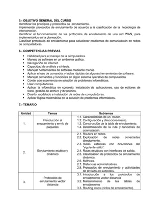 5.- OBJETIVO GENERAL DEL CURSO
Identificar los principios y protocolos de enrutamiento.
Implementar protocolos de enrutamiento de acuerdo a la clasificación de la tecnología de
interconexión.
Identificar el funcionamiento de los protocolos de enrutamiento de una red WAN, para
implementarlos en la planeación.
Clasificar protocolos de enrutamiento para solucionar problemas de comunicación en redes
de computadoras.
6.- COMPETENCIAS PREVIAS
Habilidad para el manejo de la computadora.
Manejo de software en un ambiente gráfico.
Navegación en Internet.
Capacidad de análisis y síntesis.
Manejar herramientas de software mediante menús
Aplicar el uso de comandos y teclas rápidas de algunas herramientas de software.
Manejar comandos y funciones en algún sistema operativo de computadora
Contar con experiencia en solución de problemas informáticos.
Usar computadoras.
Aplicar la informática en concreto: instalación de aplicaciones, uso de editores de
texto, gestión de archivo y directorios.
Diseño, modelado e instalación de redes de computadoras.
Aplicar lógica matemática en la solución de problemas informáticos.
7.- TEMARIO
Unidad Temas Subtemas
1.
Introducción al
enrutamiento y envío de
paquetes
1.1. Características de un router.
1.2. Configuración y direccionamiento.
1.3. Construcción de la tabla de enrutamiento.
1.4. Determinación de la ruta y funciones de
conmutación.
2.
Enrutamiento estático y
dinámico
2.1. Routers en redes.
2.2. Exploración de redes conectadas
directamente.
2.3. Rutas estáticas con direcciones del
“siguiente salto”.
2.4. Rutas estáticas con interfaces de salida.
2.5. Clasificación de protocolos de enrutamiento
dinámico.
2.6. Métricas.
2.7. Distancias administrativas.
2.8. Protocolos de enrutamiento y actividades
de división en subredes.
3.
Protocolos de
enrutamiento vector
distancia
3.1. Introducción a los protocolos de
enrutamiento vector distancia
3.2. Mantenimiento de las tablas de
enrutamiento
3.3. Routing loops (ciclos de enrutamiento).
 