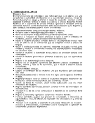 8.- SUGERENCIAS DIDÁCTICAS
El docente debe:
Dominar ampliamente los contenidos de esta materia para que pueda abordar cada uno
de los temas en su totalidad, además contar con la capacidad para coordinar, trabajar de
forma individual y/o en equipo y, orientar el trabajo del estudiante; potenciar en él la
capacidad de análisis y síntesis, el trabajo cooperativo y la toma de decisiones. Mostrar
flexibilidad en el seguimiento del proceso formativo y propiciar la interacción entre los
estudiantes. Tomar en cuenta el conocimiento de los estudiantes como punto de partida y
como obstáculo para la construcción de nuevos conocimientos.
Emplear herramientas computacionales para diseño y modelado.
Uso de un portal de Internet para apoyo didáctico de la materia.
Definir los lineamientos de documentación que deberán contener las tareas.
Coordinar la realización de modelos orientados a objetos a partir de entidades del
mundo real, utilizando ejemplos simples del entorno del estudiante.
Mostrar al estudiante programas completos de menor a mayor grado de dificultad y con
base en cada una de las instrucciones que los componen enseñar la sintaxis del
lenguaje.
Utilizar el aprendizaje basado en problemas, trabajando en grupos pequeños, para
sintetizar y construir el conocimiento necesario para resolver problemas relacionados
con situaciones reales.
Solicitar al estudiante, la elaboración de los prácticas de simulación ejemplo en la
computadora.
Solicitar al estudiante propuestas de problemas a resolver y que sean significativos
para él.
Propiciar el uso de terminología técnica apropiada.
Propiciar que el estudiante experimente con diferentes prácticas encontradas en
revistas, Internet y libros de la especialidad, que lo lleven a descubrir nuevos
conocimientos.
Fomentar el trabajo en equipo.
Elaborar en coordinación de los estudiantes una guía de prácticas para actividades
extra clase.
Realizar actividades donde se fomente el uso de la lógica y de la capacidad de análisis
de datos.
Proponer prácticas de redes que permitan al estudiante la integración de contenidos de
la asignatura y entre distintas asignaturas, para su análisis y solución.
Cuando los temas lo requieran, utilizar medios audiovisuales para una mejor
comprensión del estudiante.
Propiciar actividades de búsqueda, selección y análisis de redes de computadoras en
distintas fuentes.
Propiciar el uso de las nuevas tecnologías en el desarrollo de los contenidos de la
asignatura.
Propiciar la planeación y organización del proceso y modelado de redes.
Fomentar actividades grupales que propicien la comunicación, el intercambio, el
argumentado de ideas, la reflexión, la integración y la colaboración; de y entre los
estudiantes.
Propiciar en el estudiante, el desarrollo de actividades intelectuales de inducción-
deducción y análisis-síntesis, encaminadas hacia la investigación, la aplicación de
conocimientos y la solución de problemas.
 