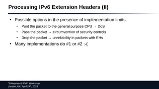 “Enterprise & IPv6” Workshop
London, UK. April 24th
, 2023
Processing IPv6 Extension Headers (II)
●
Possible options in the presence of implementation limits:
●
Punt the packet to the general purpose CPU → DoS
●
Pass the packet → circumvention of security controls
●
Drop the packet → unreliability in packets with EHs
●
Many implementations do #1 or #2 :-(
 