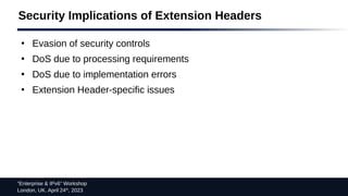 “Enterprise & IPv6” Workshop
London, UK. April 24th
, 2023
Security Implications of Extension Headers
●
Evasion of security controls
●
DoS due to processing requirements
●
DoS due to implementation errors
●
Extension Header-specific issues
 